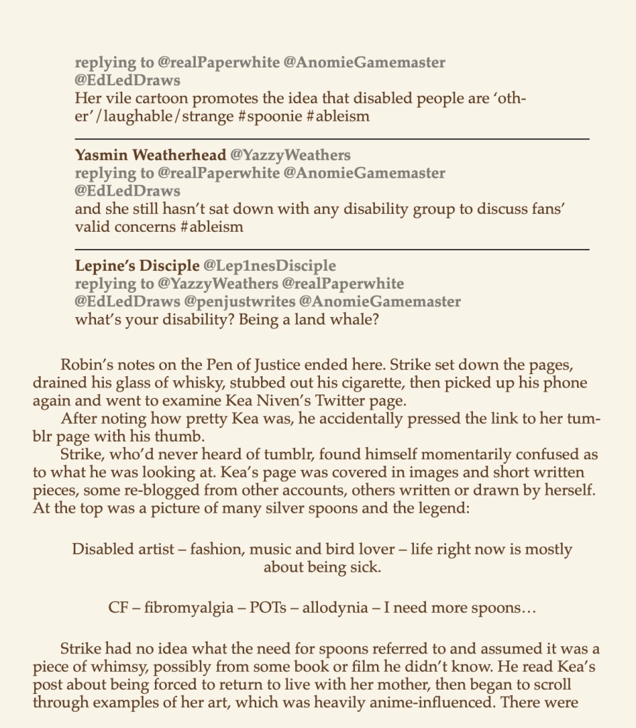 "replying to @realPaperwhite @AnomieGamemaster @EdLedDraws Her vile cartoon promotes the idea that disabled people are 'oth-er' /laughable /strange #spoonie #ableism 
Yasmin Weatherhead @YazzyWeathers replying to @realPaperwhite @AnomieGamemaster @EdLedDraws and she still hasn't sat down with any disability group to discuss fans' valid concerns #ableism 
Lepine's Disciple @LepinesDisciple replying to @YazzyWeathers @realPaperwhite @EdLedDraws @penjustwrites @AnomieGamemaster what's your disability? Being a land whale? 
Robin's notes on the Pen of Justice ended here. Strike set down the pages, drained his glass of whisky, stubbed out his cigarette, then picked up his phone again and went to examine Kea Niven's Twitter page. After noting how pretty Kea was, he accidentally pressed the link to her tum-blr page with his thumb. Strike, who'd never heard of tumblr, found himself momentarily confused as to what he was looking at. Kea's page was covered in images and short written pieces, some re-blogged from other accounts, others written or drawn by herself. At the top was a picture of many silver spoons and the legend: 
Disabled artist — fashion, music and bird lover — life right now is mostly about being sick. 
CF — fibromyalgia — POTs — allodynia — I need more spoons... 
Strike had no idea what the need for spoons referred to and assumed it was a piece of whimsy, possibly from some book or film he didn't know. He read Kea's post about being forced to return to live with her mother, then began to scroll through examples of her art, which was heavily anime-influenced. There were..." 